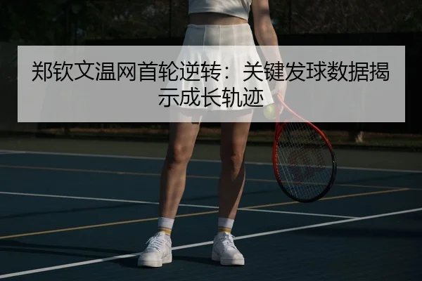 郑钦文温网首轮逆转：关键发球数据揭示成长轨迹