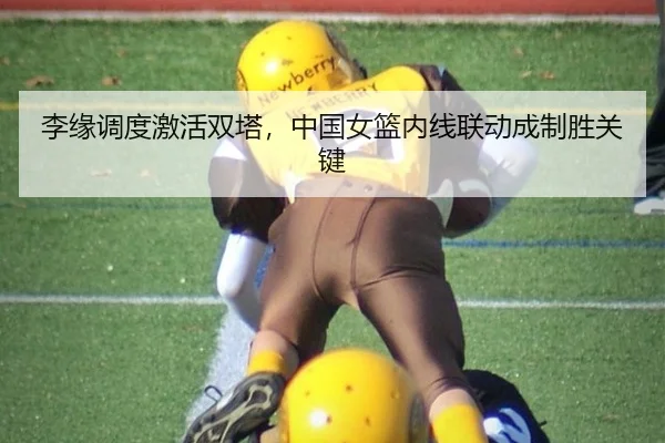 李缘调度激活双塔，中国女篮内线联动成制胜关键